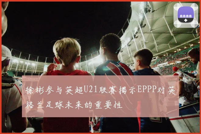 徐彬参与英超U21联赛揭示EPPP对英格兰足球未来的重要性