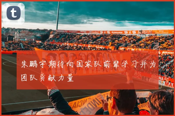 朱鹏宇期待向国家队前辈学习并为团队贡献力量