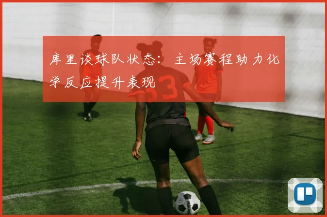 库里谈球队状态：主场赛程助力化学反应提升表现