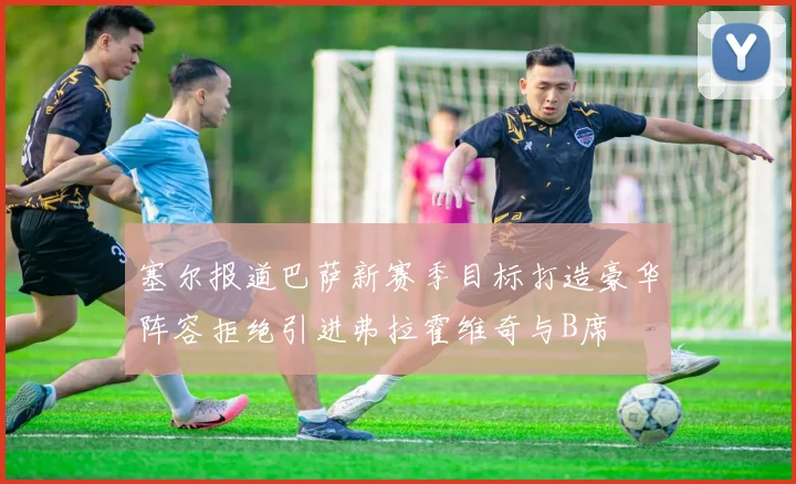 塞尔报道巴萨新赛季目标打造豪华阵容拒绝引进弗拉霍维奇与B席