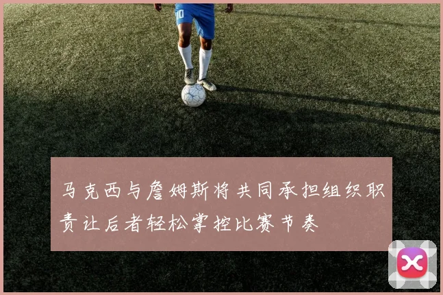 马克西与詹姆斯将共同承担组织职责让后者轻松掌控比赛节奏