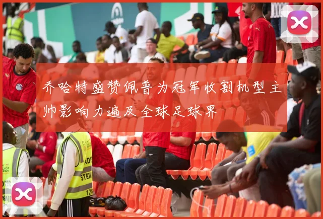 乔哈特盛赞佩普为冠军收割机型主帅影响力遍及全球足球界