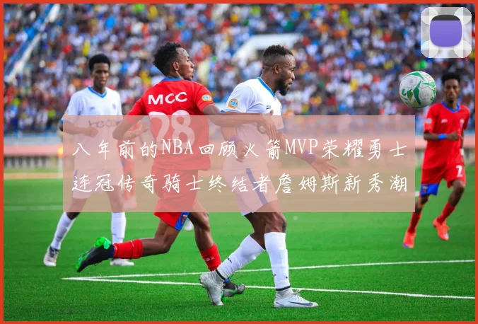 八年前的NBA回顾火箭MVP荣耀勇士连冠传奇骑士终结者詹姆斯新秀潮流涌动