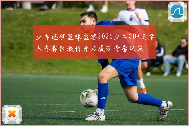 少年逐梦篮球盛宴2026少年CBA乌鲁木齐赛区激情开启展现青春风采