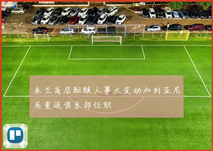 米兰高层酝酿人事大变动加利亚尼或重返俱乐部任职