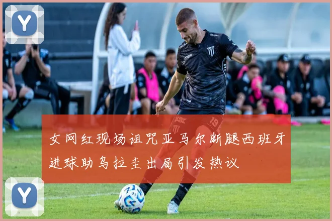 女网红现场诅咒亚马尔断腿西班牙进球助乌拉圭出局引发热议