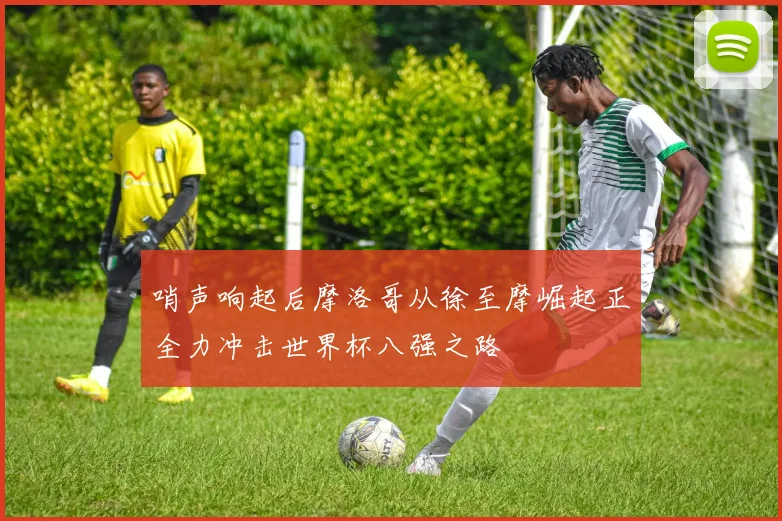哨声响起后摩洛哥从徐至摩崛起正全力冲击世界杯八强之路