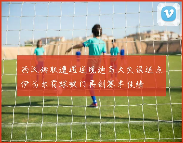 西汉姆联遭遇逆境迪乌夫失误送点伊戈尔罚球破门再创赛季佳绩