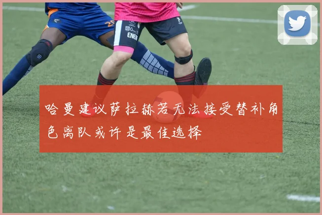 哈曼建议萨拉赫若无法接受替补角色离队或许是最佳选择