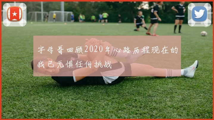 字母哥回顾2020年心路历程现在的我已无惧任何挑战
