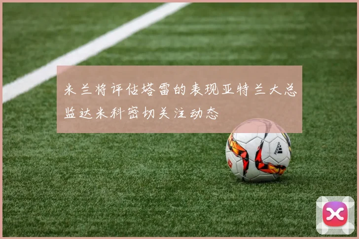 米兰将评估塔雷的表现亚特兰大总监达米科密切关注动态