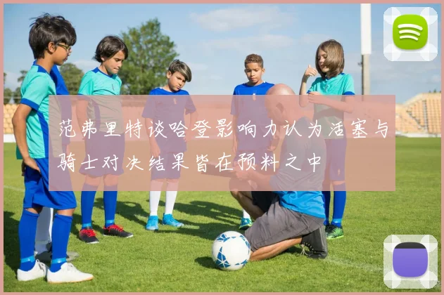 范弗里特谈哈登影响力认为活塞与骑士对决结果皆在预料之中