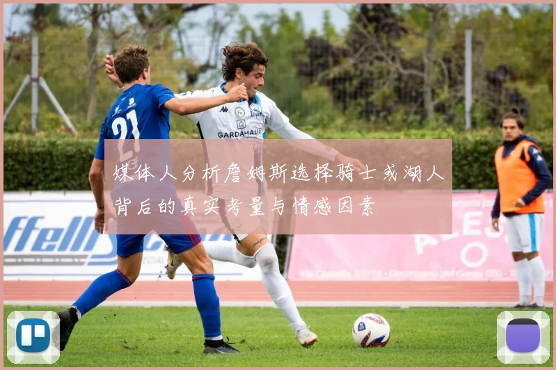 媒体人分析詹姆斯选择骑士或湖人背后的真实考量与情感因素