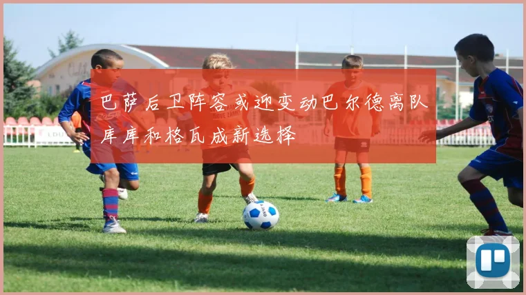 巴萨后卫阵容或迎变动巴尔德离队库库和格瓦成新选择