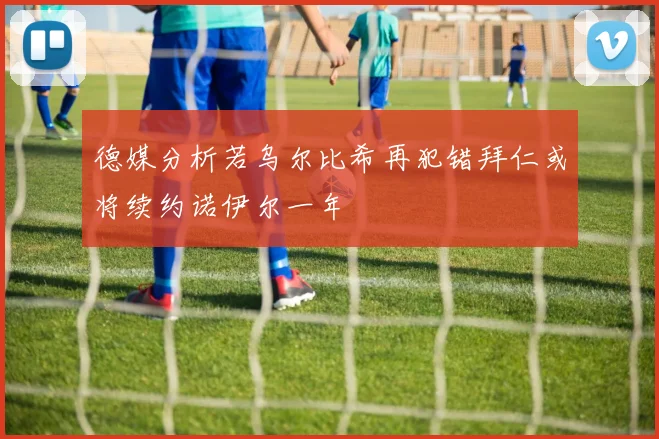 德媒分析若乌尔比希再犯错拜仁或将续约诺伊尔一年