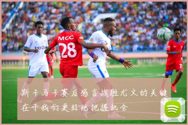 斯卡马卡赛后感言战胜尤文的关键在于我们更好地把握机会