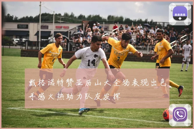 戴格诺特赞亚历山大全场表现出色手感火热助力队友发挥