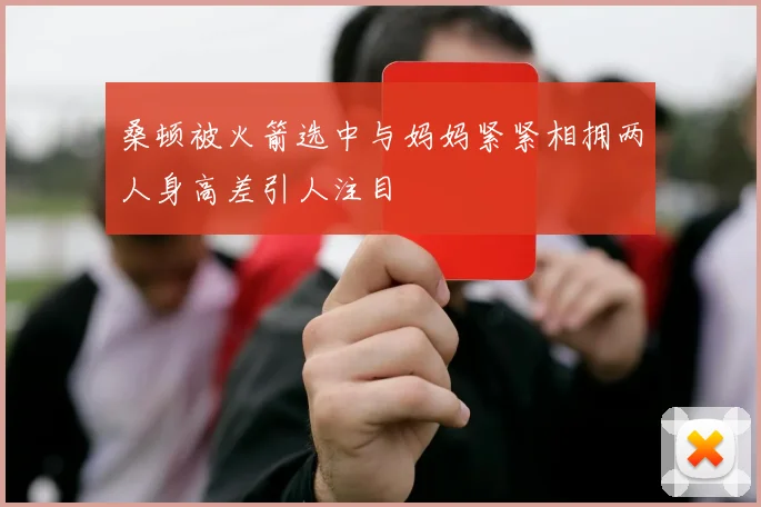 桑顿被火箭选中与妈妈紧紧相拥两人身高差引人注目