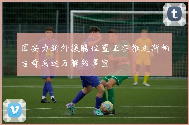 国安为新外援腾位置正在推进斯帕吉奇或达万解约事宜